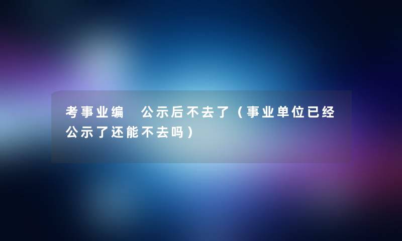 考事业编 公示后不去了（事业单位已经公示了还能不去吗）