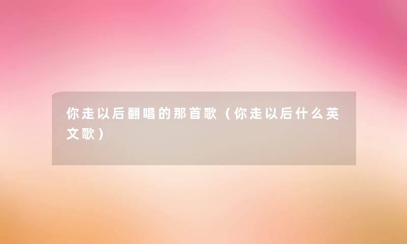 你走以后翻唱的那首歌（你走以后什么英文歌）