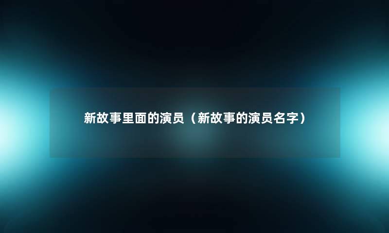新故事里面的演员(新故事的演员名字) 新故事里面的演员(新故事的演员名字)
