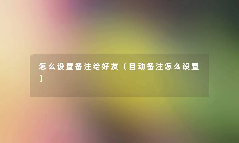 怎么设置备注给好友（自动备注怎么设置）