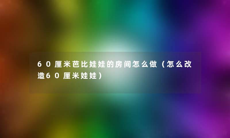 60厘米芭比娃娃的房间怎么做（怎么改造60厘米娃娃）