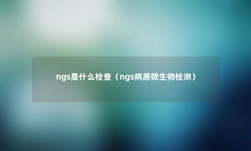 ngs是什么检查（ngs病原微生物检测）