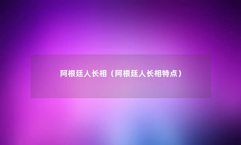 阿根廷人长相（阿根廷人长相特点）