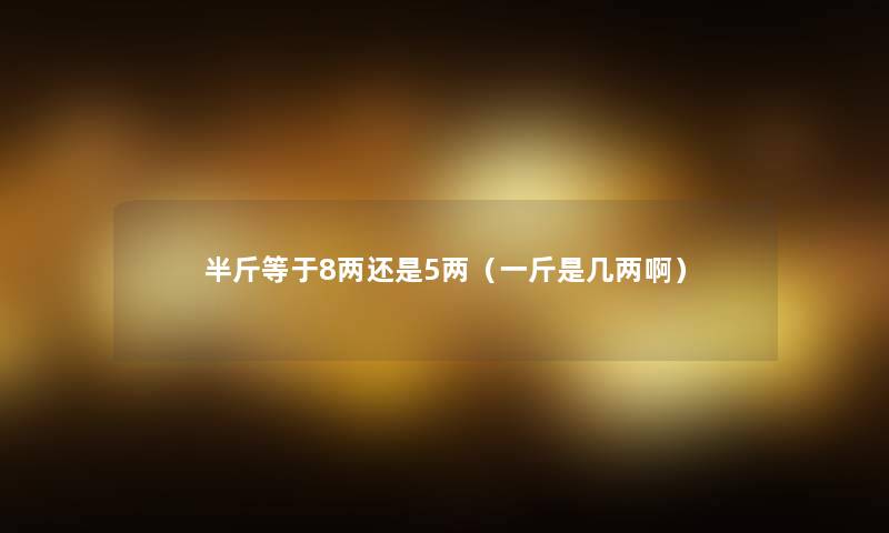 半斤等于8两还是5两（一斤是几两啊）