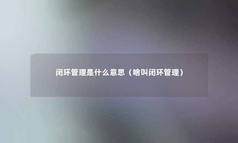 闭环管理是什么意思（啥叫闭环管理）