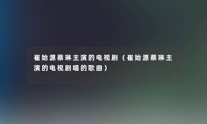 崔始源蔡琳主演的电视剧（崔始源蔡琳主演的电视剧唱的歌曲）