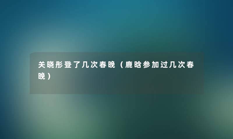 关晓彤登了几次春晚（鹿晗参加过几次春晚）