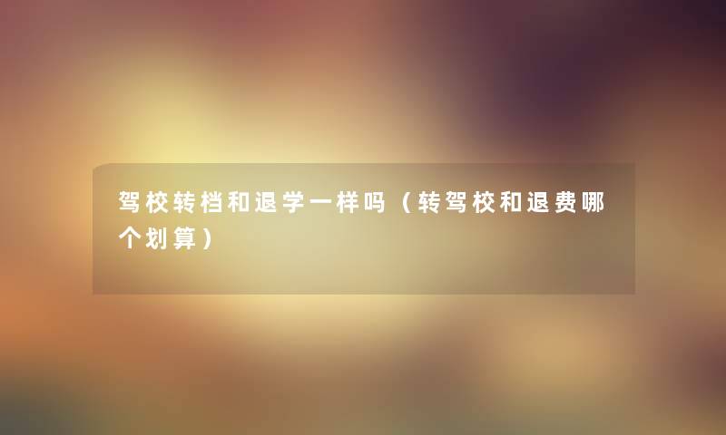 驾校转档和退学一样吗（转驾校和退费哪个划算）