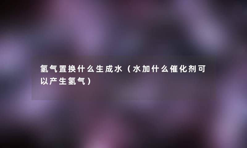 氢气置换什么生成水（水加什么催化剂可以产生氢气）