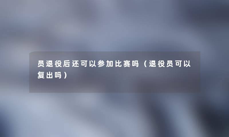 员退役后还可以参加比赛吗（退役员可以复出吗）