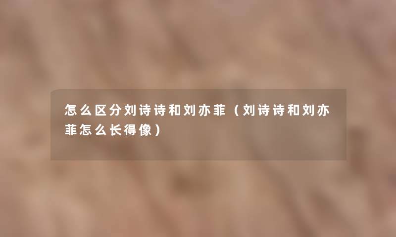 怎么区分刘诗诗和刘亦菲（刘诗诗和刘亦菲怎么长得像）