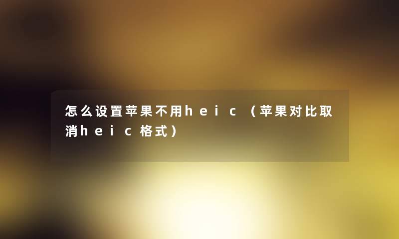 怎么设置苹果不用heic（苹果对比取消heic格式）