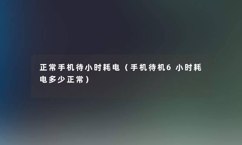 正常手机待小时耗电（手机待机6小时耗电多少正常）