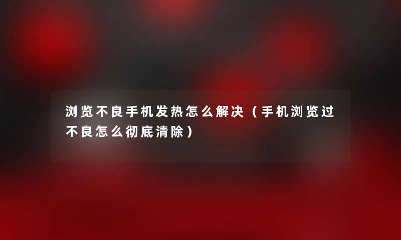 浏览不良手机发热怎么解决（手机浏览过不良怎么彻底清除）