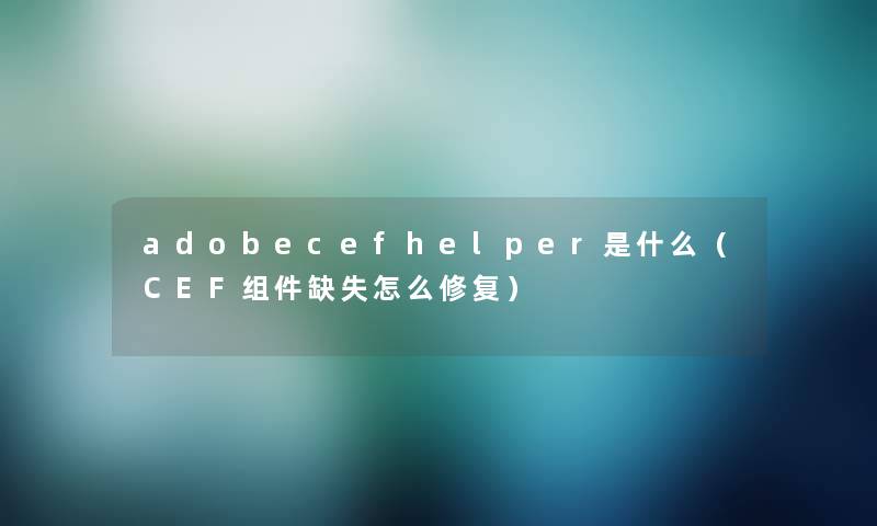 adobecefhelper是什么（CEF组件缺失怎么修复）