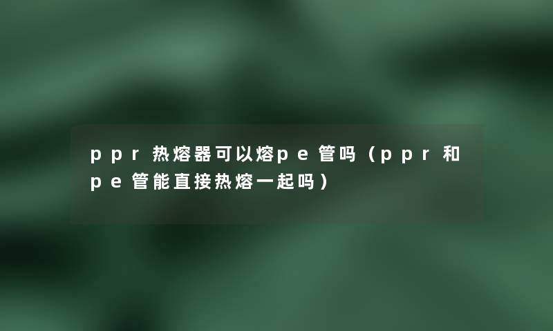 ppr热熔器可以熔pe管吗（ppr和pe管能直接热熔一起吗）