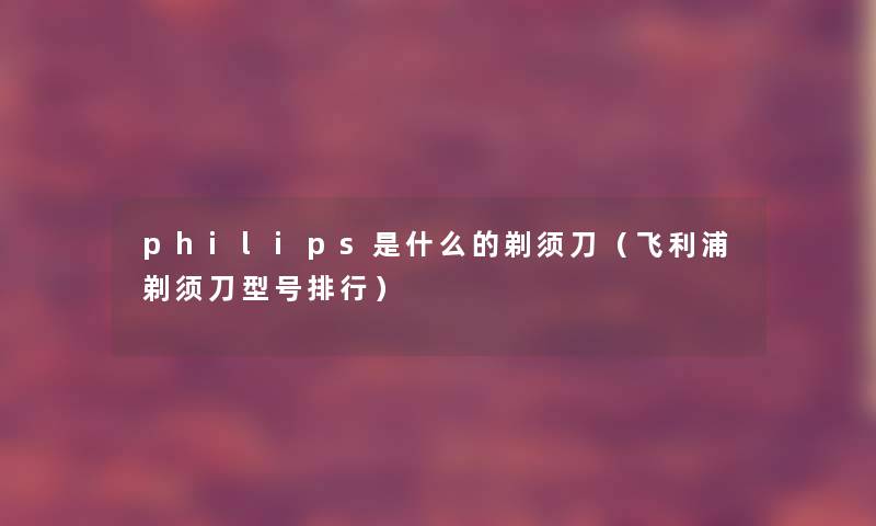 philips是什么的剃须刀（飞利浦剃须刀型号整理）