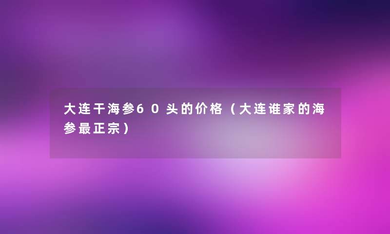 大连干海参60头的价格（大连谁家的海参正宗）