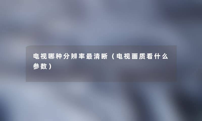 电视哪种分辨率清晰（电视画质看什么参数）