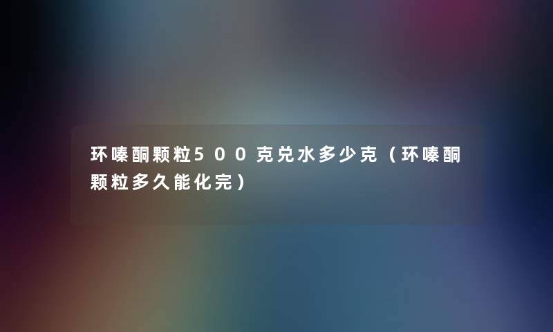 环嗪酮颗粒500克兑水多少克（环嗪酮颗粒多久能化完）