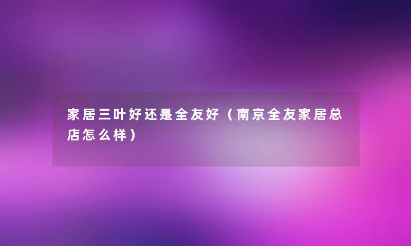 家居三叶好还是全友好（南京全友家居总店怎么样）