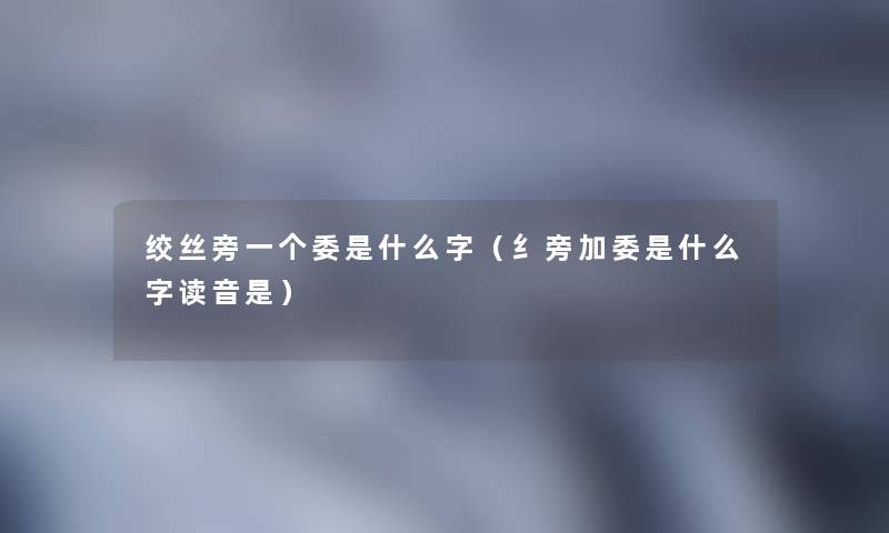 绞丝旁一个委是什么字（纟旁加委是什么字读音是）