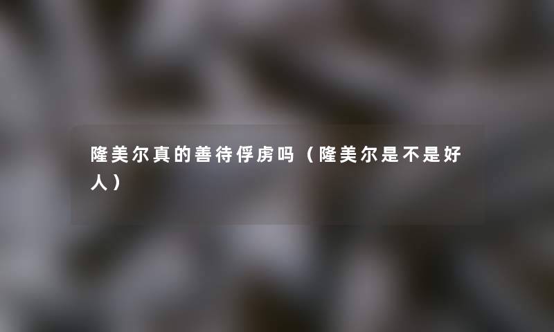 隆美尔真的善待俘虏吗（隆美尔是不是好人）