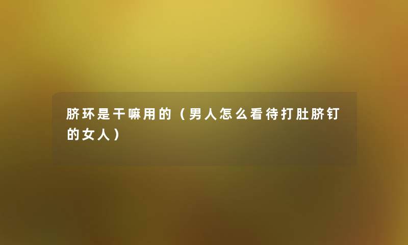 脐环是干嘛用的（男人怎么看待打肚脐钉的女人）