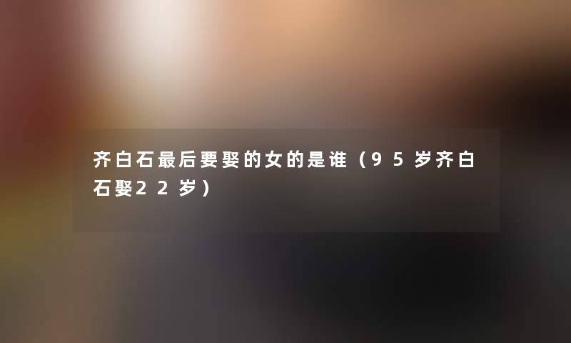 齐白石后要娶的女的是谁（95岁齐白石娶22岁）