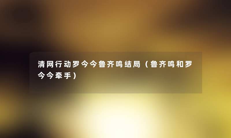 清网行动罗今今鲁齐鸣结局（鲁齐鸣和罗今今牵手）