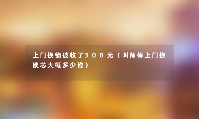 上门换锁被收了300元（叫师傅上门换锁芯大概多少钱）