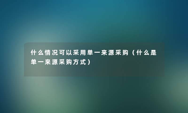 什么情况可以采用单一来源采购（什么是单一来源采购方式）