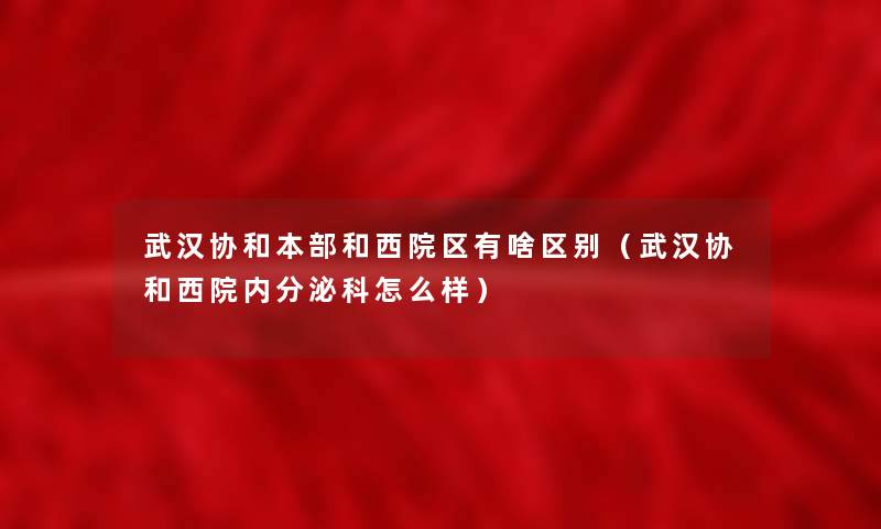 武汉协和本部和西院区有啥区别（武汉协和西院内分泌科怎么样）