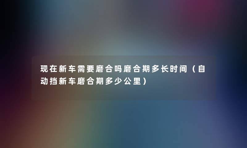 现在新车需要磨合吗磨合期多长时间（自动挡新车磨合期多少公里）