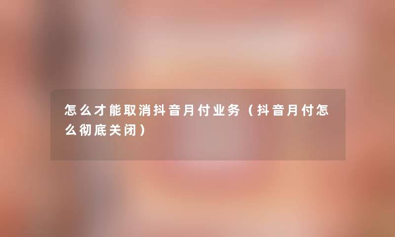 怎么才能取消抖音月付业务（抖音月付怎么彻底关闭）