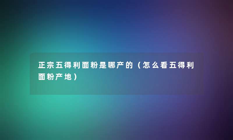 正宗五得利面粉是哪产的（怎么看五得利面粉产地）