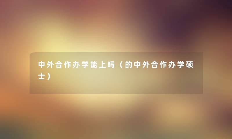 中外合作办学能上吗（的中外合作办学硕士）