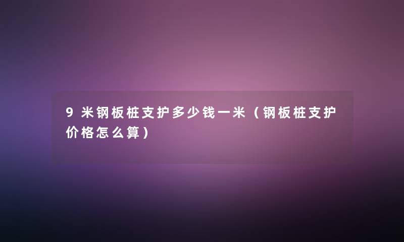 9米钢板桩支护多少钱一米（钢板桩支护价格怎么算）