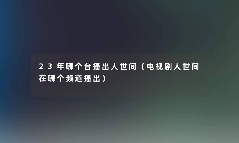 23年哪个台播出人世间（电视剧人世间在哪个频道播出）