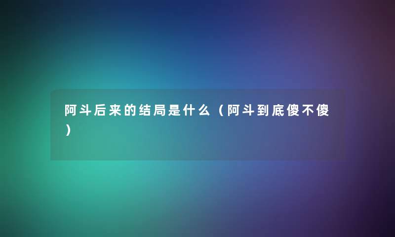 阿斗后来的结局是什么（阿斗到底傻不傻）