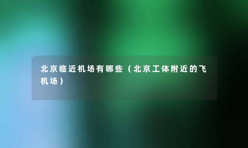 北京临近机场有哪些（北京工体附近的飞机场）