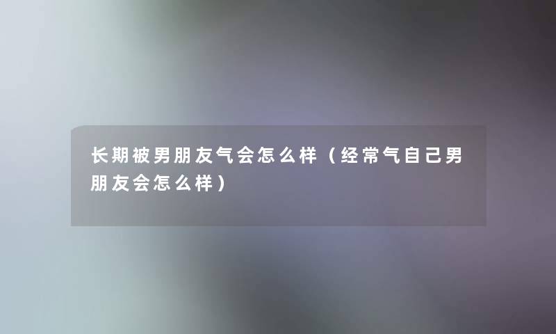 长期被男朋友气会怎么样（经常气自己男朋友会怎么样）