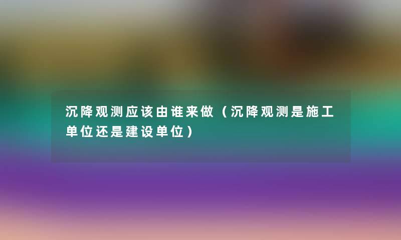 沉降观测应该由谁来做（沉降观测是施工单位还是建设单位）