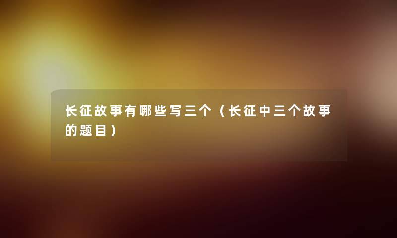 长征故事有哪些写三个（长征中三个故事的题目）