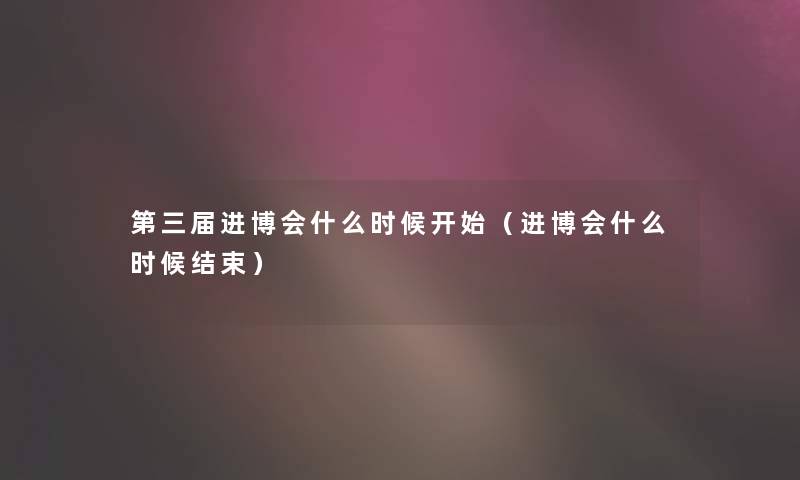 第三届进博会什么时候开始（进博会什么时候结束）