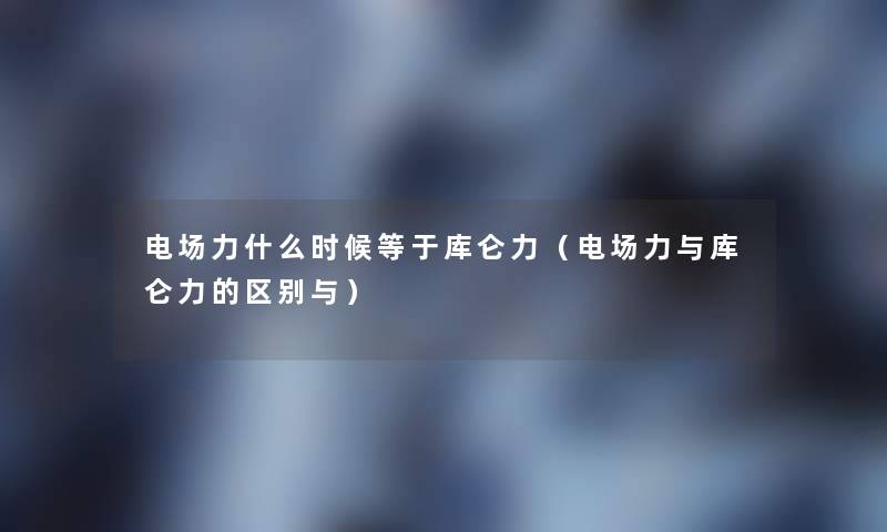 电场力什么时候等于库仑力（电场力与库仑力的区别与）