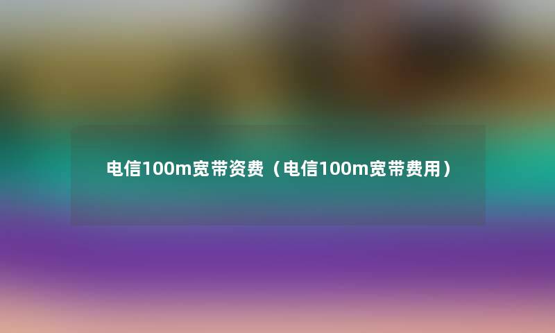 电信100m宽带资费（电信100m宽带费用）