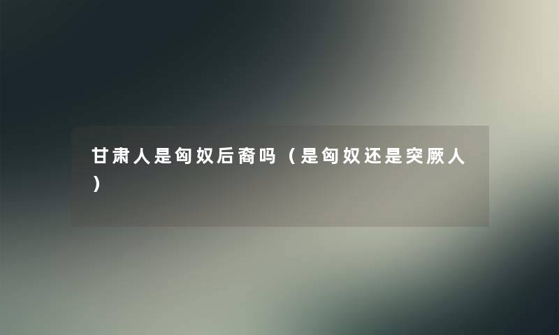 甘肃人是匈奴后裔吗（是匈奴还是突厥人）