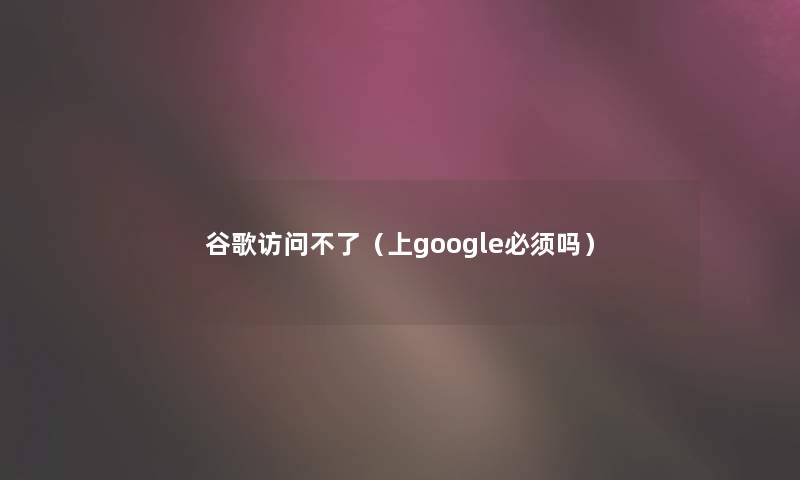 谷歌访问不了（上google必须吗）