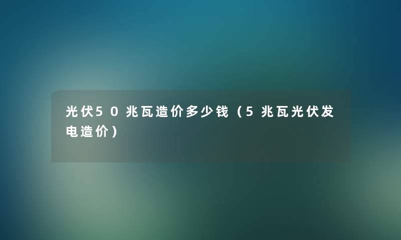 光伏50兆瓦造价多少钱（5兆瓦光伏发电造价）